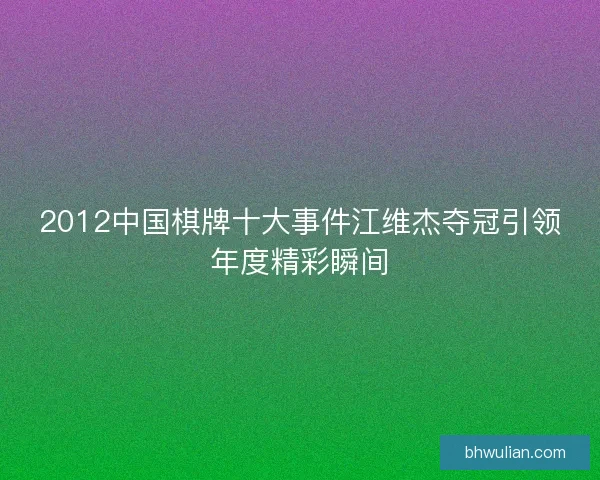 2012中国棋牌十大事件江维杰夺冠引领年度精彩瞬间 2012中国棋牌十大事件江维杰夺冠引领年度精彩瞬间