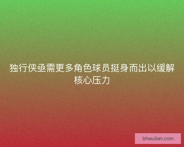 独行侠亟需更多角色球员挺身而出以缓解核心压力