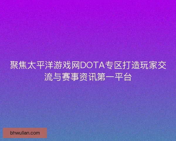 聚焦太平洋游戏网DOTA专区打造玩家交流与赛事资讯第一平台