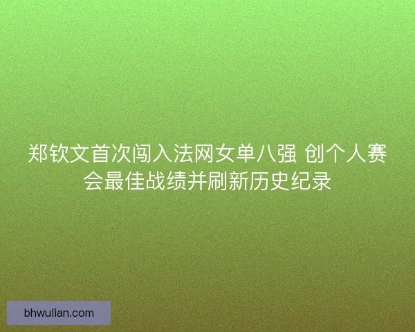 郑钦文首次闯入法网女单八强 创个人赛会最佳战绩并刷新历史纪录