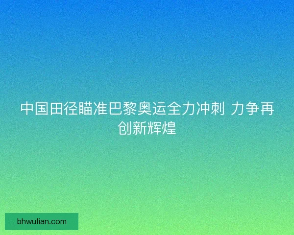 中国田径瞄准巴黎奥运全力冲刺 力争再创新辉煌