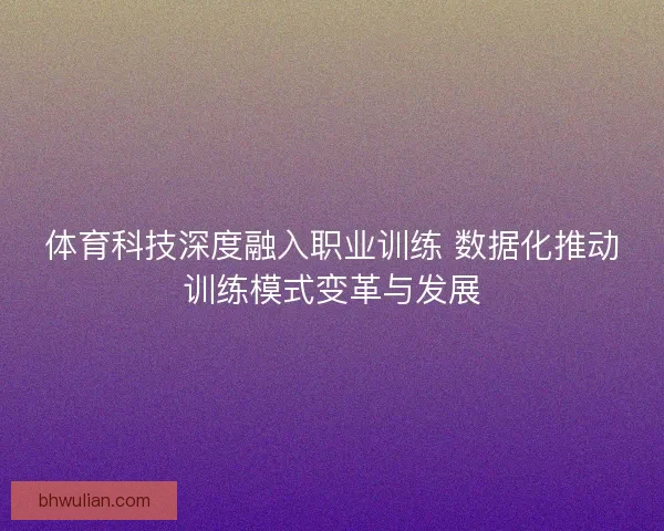 体育科技深度融入职业训练 数据化推动训练模式变革与发展