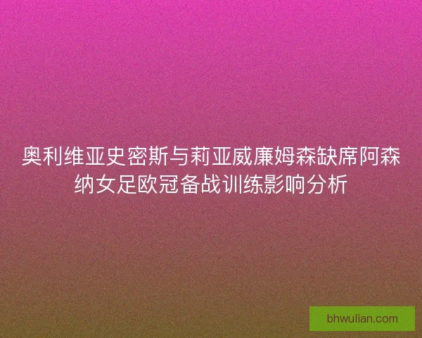 奥利维亚史密斯与莉亚威廉姆森缺席阿森纳女足欧冠备战训练影响分析