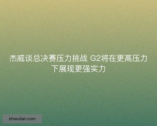 杰威谈总决赛压力挑战 G2将在更高压力下展现更强实力