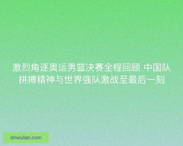 激烈角逐奥运男篮决赛全程回顾 中国队拼搏精神与世界强队激战至最后一刻