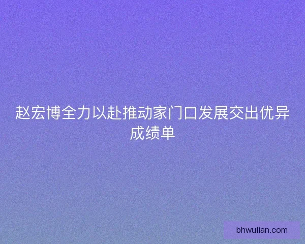 赵宏博全力以赴推动家门口发展交出优异成绩单 赵宏博全力以赴推动家门口发展交出优异成绩单
