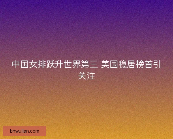 中国女排跃升世界第三 美国稳居榜首引关注