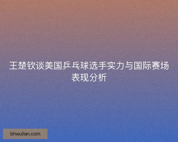 王楚钦谈美国乒乓球选手实力与国际赛场表现分析