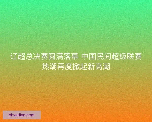 辽超总决赛圆满落幕 中国民间超级联赛热潮再度掀起新高潮