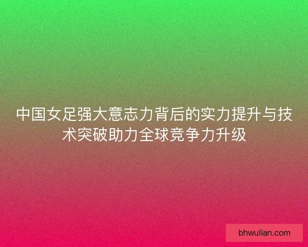 中国女足强大意志力背后的实力提升与技术突破助力全球竞争力升级