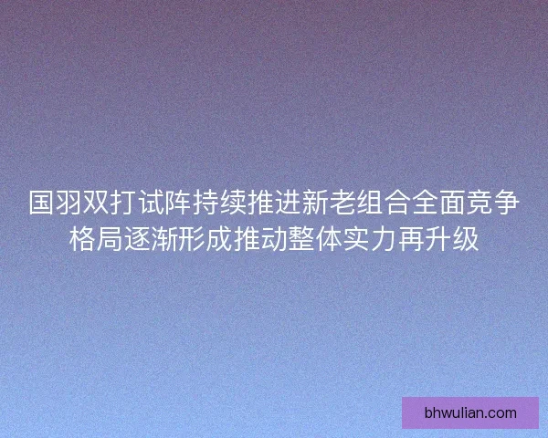 国羽双打试阵持续推进新老组合全面竞争格局逐渐形成推动整体实力再升级