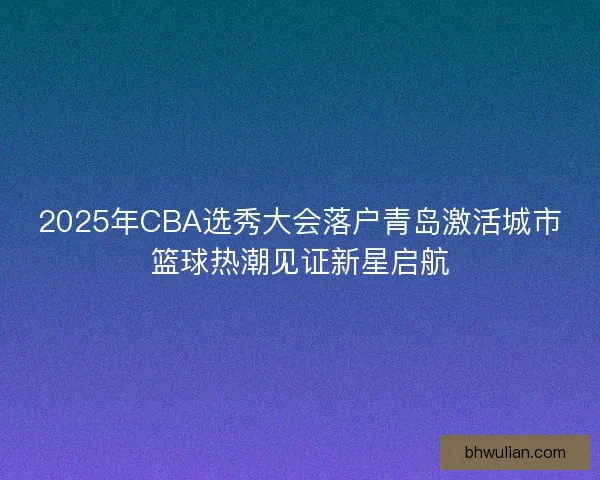 2025年CBA选秀大会落户青岛激活城市篮球热潮见证新星启航 2025年CBA选秀大会落户青岛激活城市篮球热潮见证新星启航