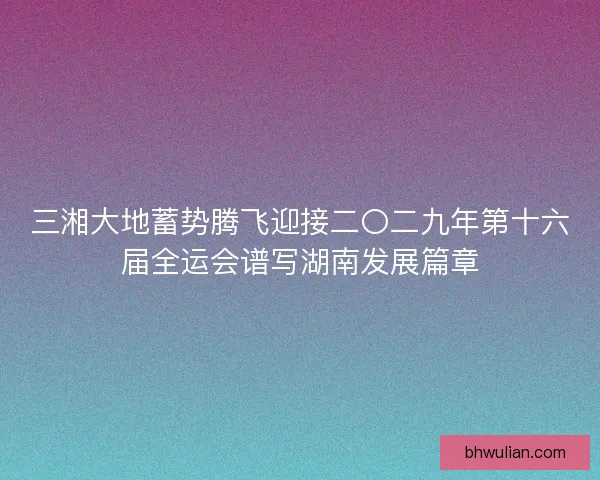 三湘大地蓄势腾飞迎接二〇二九年第十六届全运会谱写湖南发展篇章 三湘大地蓄势腾飞迎接二〇二九年第十六届全运会谱写湖南发展篇章