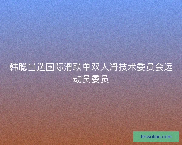 韩聪当选国际滑联单双人滑技术委员会运动员委员 韩聪当选国际滑联单双人滑技术委员会运动员委员