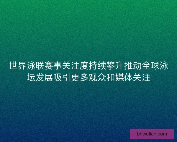 世界泳联赛事关注度持续攀升推动全球泳坛发展吸引更多观众和媒体关注 世界泳联赛事关注度持续攀升推动全球泳坛发展吸引更多观众和媒体关注