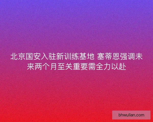 北京国安入驻新训练基地 塞蒂恩强调未来两个月至关重要需全力以赴 北京国安入驻新训练基地 塞蒂恩强调未来两个月至关重要需全力以赴