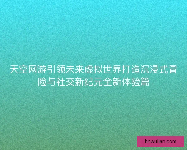 天空网游引领未来虚拟世界打造沉浸式冒险与社交新纪元全新体验篇 天空网游引领未来虚拟世界打造沉浸式冒险与社交新纪元全新体验篇