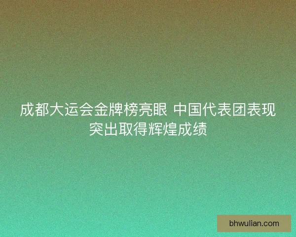 成都大运会金牌榜亮眼 中国代表团表现突出取得辉煌成绩