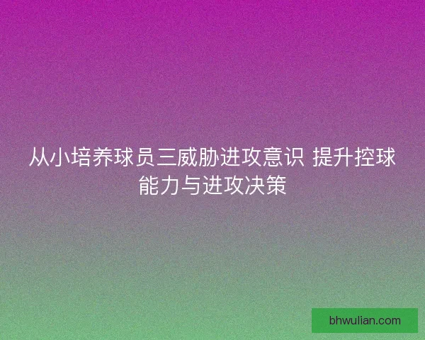 从小培养球员三威胁进攻意识 提升控球能力与进攻决策