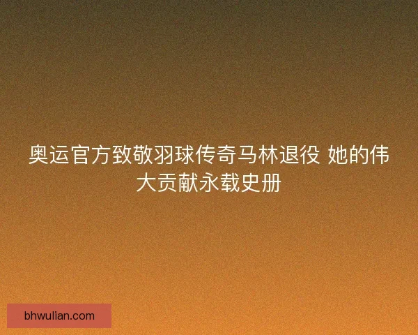 奥运官方致敬羽球传奇马林退役 她的伟大贡献永载史册 奥运官方致敬羽球传奇马林退役 她的伟大贡献永载史册