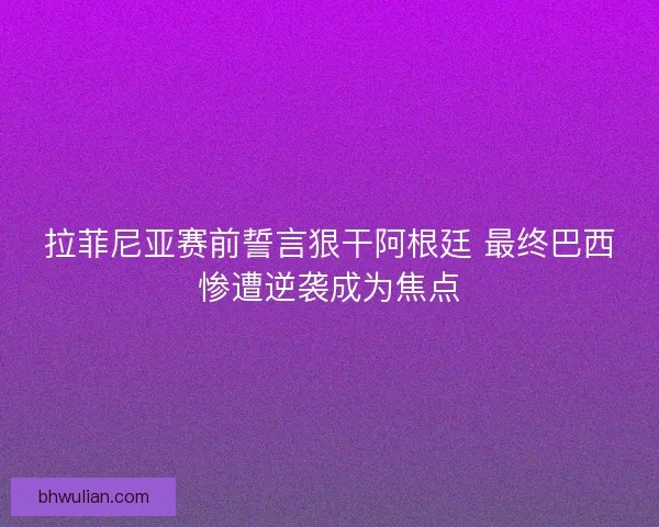 拉菲尼亚赛前誓言狠干阿根廷 最终巴西惨遭逆袭成为焦点