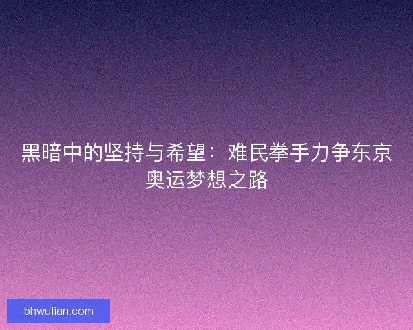 黑暗中的坚持与希望：难民拳手力争东京奥运梦想之路