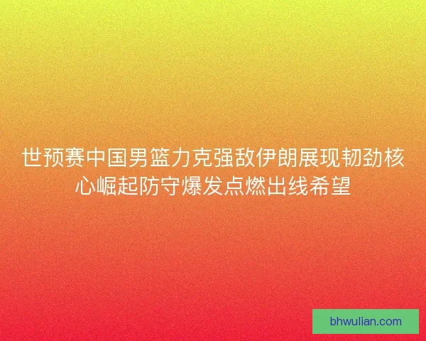 世预赛中国男篮力克强敌伊朗展现韧劲核心崛起防守爆发点燃出线希望